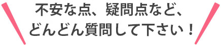 不安な点、疑問点など、どんどん質問して下さい！