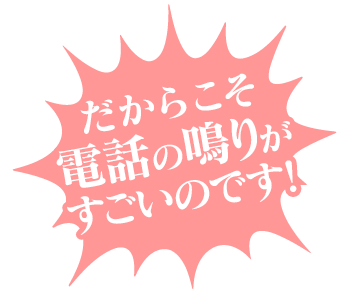 だからこそ電話の鳴りが すごいのです!